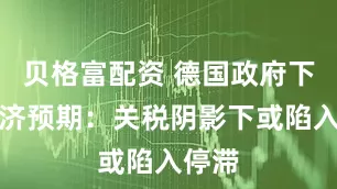 贝格富配资 德国政府下调经济预期：关税阴影下或陷入停滞