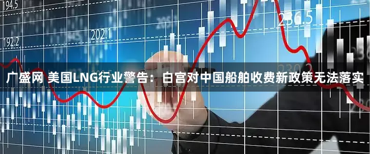 广盛网 美国LNG行业警告：白宫对中国船舶收费新政策无法落实