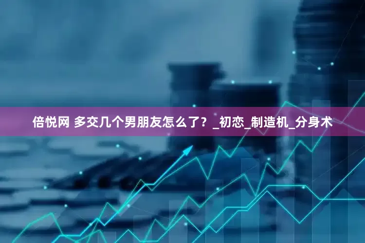 倍悦网 多交几个男朋友怎么了？_初恋_制造机_分身术