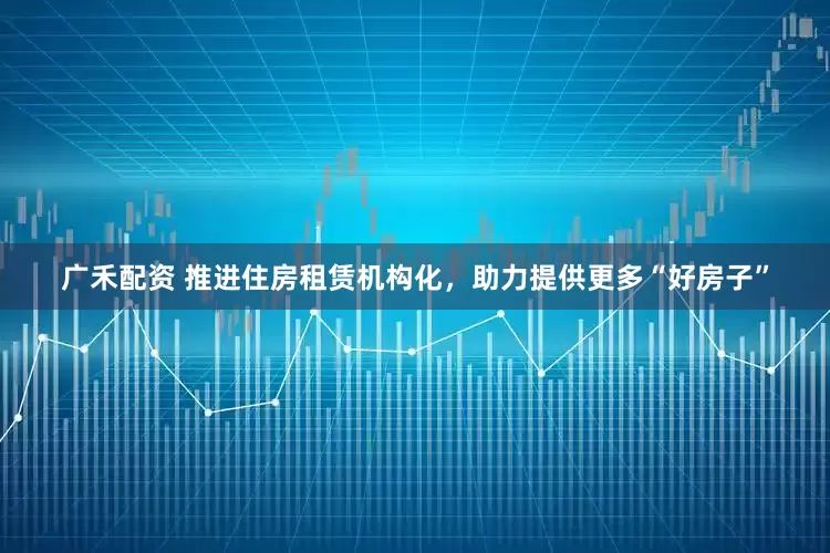 广禾配资 推进住房租赁机构化，助力提供更多“好房子”