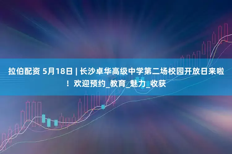 拉伯配资 5月18日 | 长沙卓华高级中学第二场校园开放日来啦！欢迎预约_教育_魅力_收获