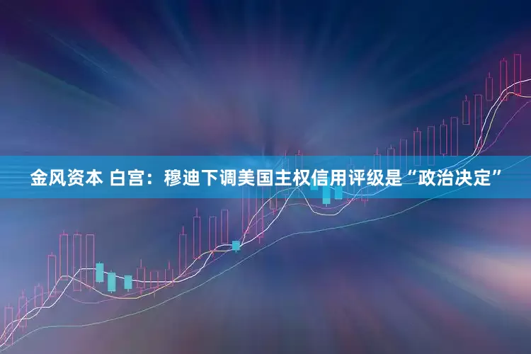 金风资本 白宫：穆迪下调美国主权信用评级是“政治决定”