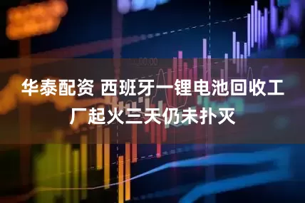 华泰配资 西班牙一锂电池回收工厂起火三天仍未扑灭
