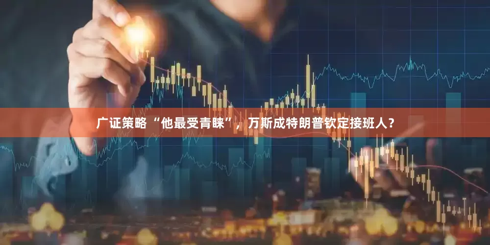 广证策略 “他最受青睐”，万斯成特朗普钦定接班人？