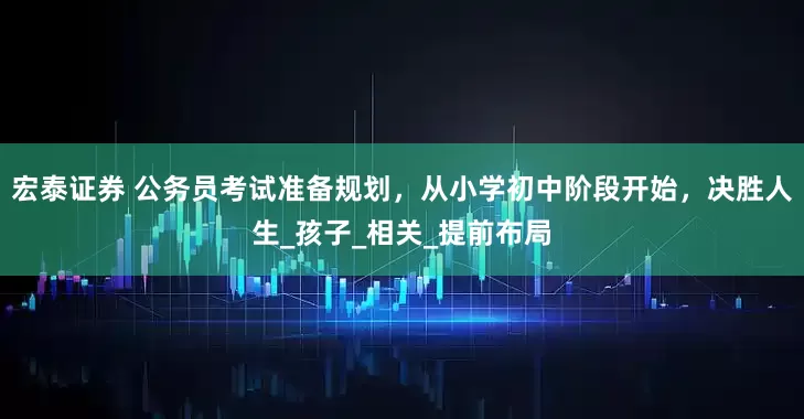 宏泰证券 公务员考试准备规划，从小学初中阶段开始，决胜人生_孩子_相关_提前布局