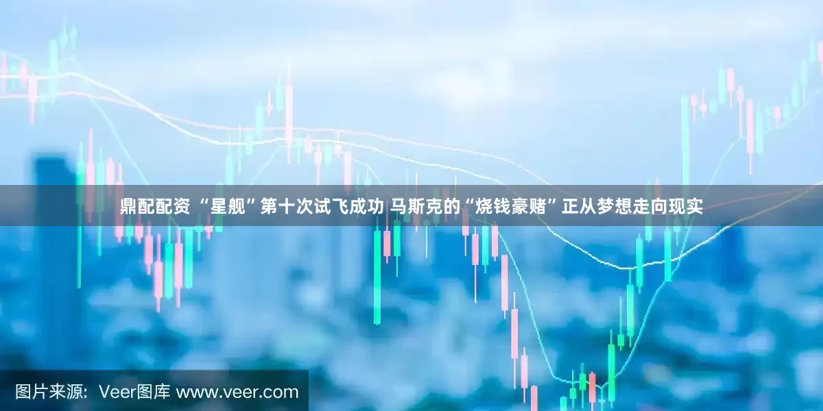 鼎配配资 “星舰”第十次试飞成功 马斯克的“烧钱豪赌”正从梦想走向现实