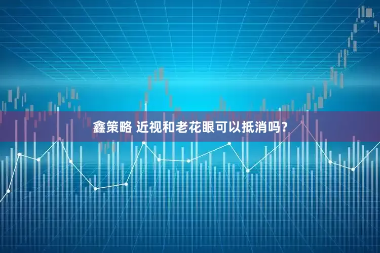 鑫策略 近视和老花眼可以抵消吗？