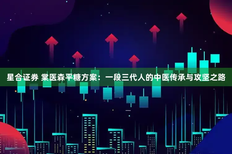 星合证券 棠医森平糖方案：一段三代人的中医传承与攻坚之路
