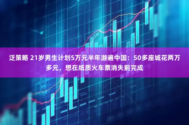泛策略 21岁男生计划5万元半年游遍中国：50多座城花两万多元，想在纸质火车票消失前完成