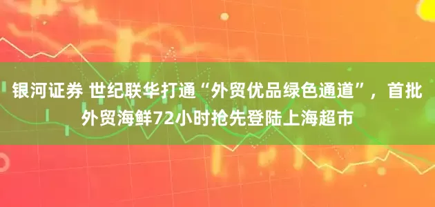 银河证券 世纪联华打通“外贸优品绿色通道”，首批外贸海鲜72小时抢先登陆上海超市