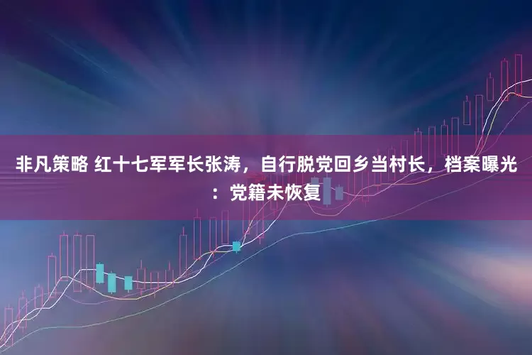 非凡策略 红十七军军长张涛，自行脱党回乡当村长，档案曝光：党籍未恢复