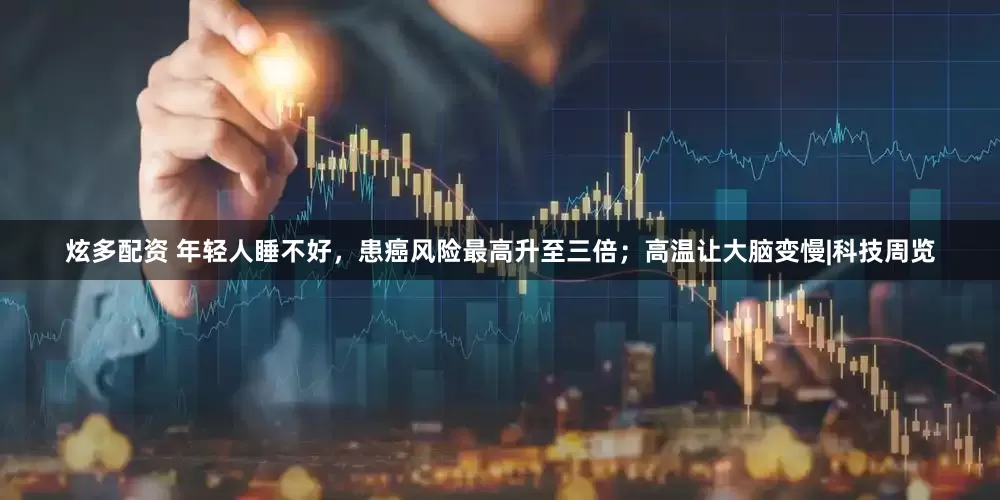 炫多配资 年轻人睡不好，患癌风险最高升至三倍；高温让大脑变慢|科技周览