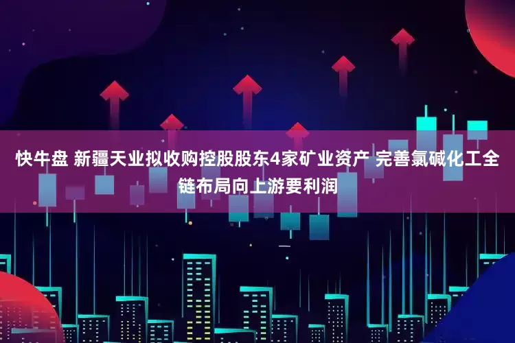 快牛盘 新疆天业拟收购控股股东4家矿业资产 完善氯碱化工全链布局向上游要利润