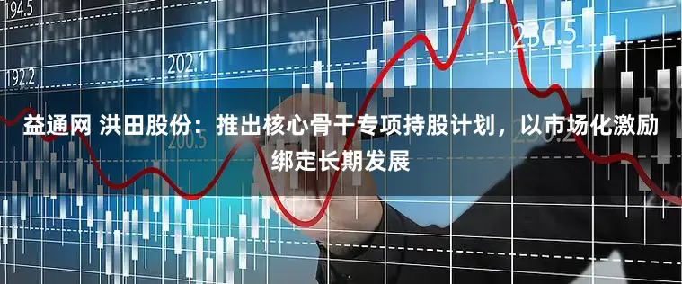 益通网 洪田股份：推出核心骨干专项持股计划，以市场化激励绑定长期发展